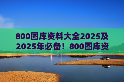 800图库资料大全2025及2025年必备！800图库资料大全，一站式解决你的视觉需求
