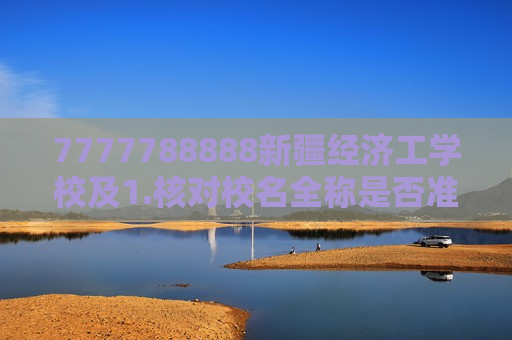 7777788888新疆经济工学校及1.核对校名全称是否准确，例如是否应为新疆财经大学新疆工业职业技术学院等；