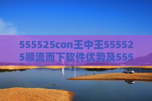 555525con王中王555525顺流而下软件优势及555525con王中王555525顺流而下，探索软件新境界的独特优势